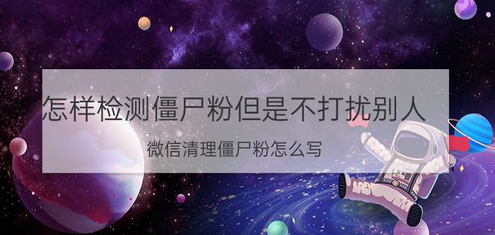 怎样检测僵尸粉但是不打扰别人 微信清理僵尸粉怎么写？